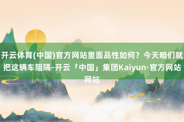 开云体育(中国)官方网站里面品性如何？今天咱们就把这辆车阻隔-开云「中国」集团Kaiyun·官方网站