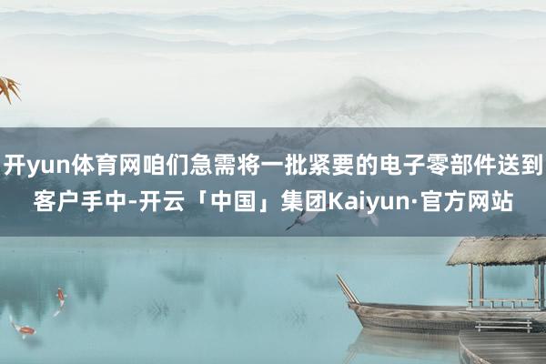 开yun体育网咱们急需将一批紧要的电子零部件送到客户手中-开云「中国」集团Kaiyun·官方网站