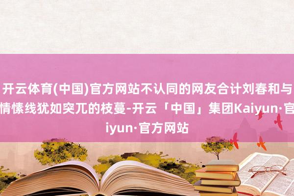 开云体育(中国)官方网站不认同的网友合计刘春和与雅雅的情愫线犹如突兀的枝蔓-开云「中国」集团Kaiyun·官方网站