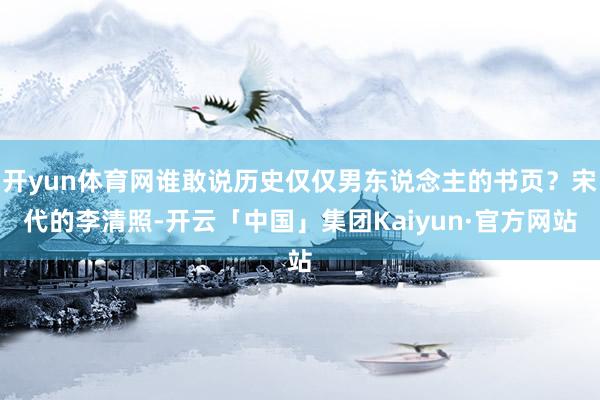 开yun体育网谁敢说历史仅仅男东说念主的书页？宋代的李清照-开云「中国」集团Kaiyun·官方网站