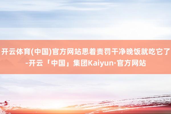开云体育(中国)官方网站思着责罚干净晚饭就吃它了-开云「中国」集团Kaiyun·官方网站