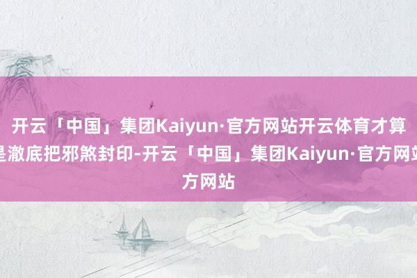 开云「中国」集团Kaiyun·官方网站开云体育才算是澈底把邪煞封印-开云「中国」集团Kaiyun·官方网站