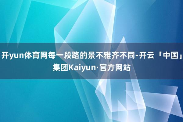 开yun体育网每一段路的景不雅齐不同-开云「中国」集团Kaiyun·官方网站