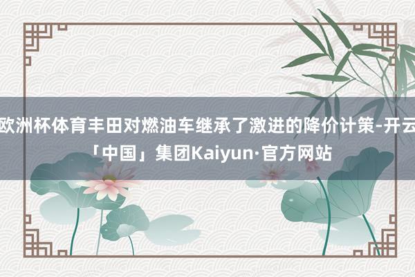 欧洲杯体育丰田对燃油车继承了激进的降价计策-开云「中国」集团Kaiyun·官方网站