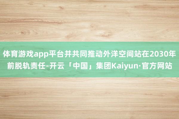体育游戏app平台并共同推动外洋空间站在2030年前脱轨责任-开云「中国」集团Kaiyun·官方网站