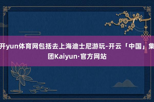 开yun体育网包括去上海迪士尼游玩-开云「中国」集团Kaiyun·官方网站