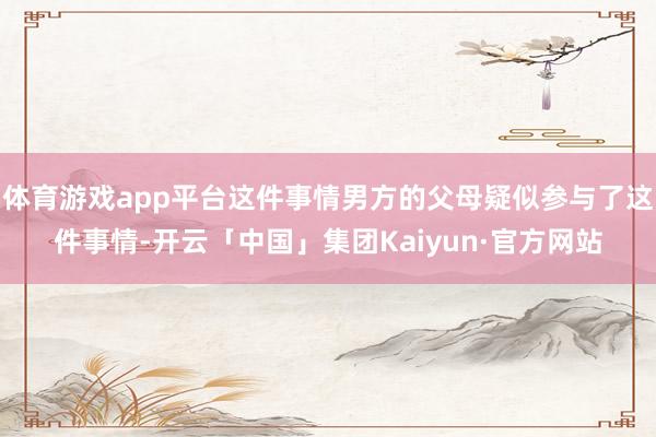 体育游戏app平台这件事情男方的父母疑似参与了这件事情-开云「中国」集团Kaiyun·官方网站
