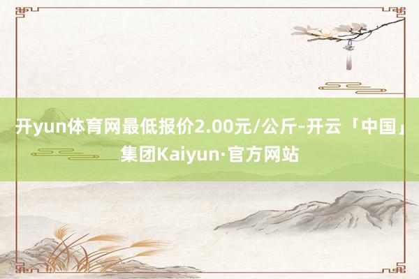 开yun体育网最低报价2.00元/公斤-开云「中国」集团Kaiyun·官方网站