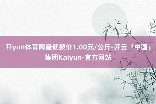 开yun体育网最低报价1.00元/公斤-开云「中国」集团Kaiyun·官方网站
