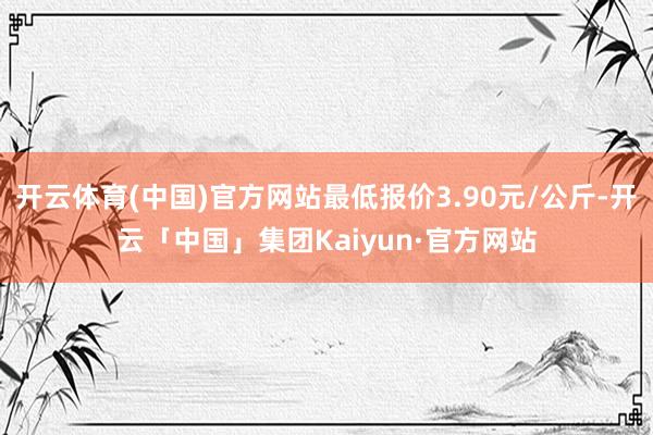 开云体育(中国)官方网站最低报价3.90元/公斤-开云「中国」集团Kaiyun·官方网站