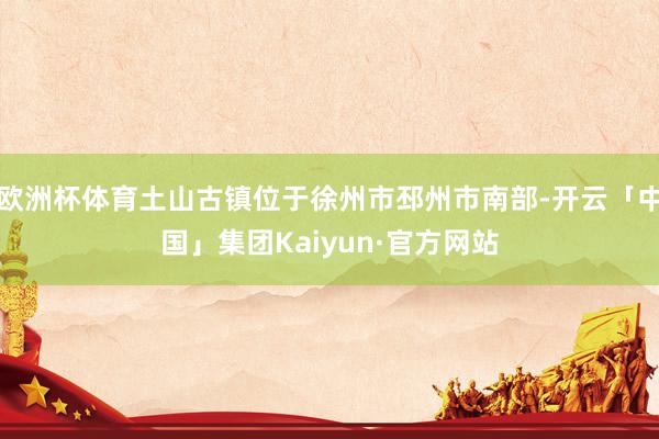 欧洲杯体育土山古镇位于徐州市邳州市南部-开云「中国」集团Kaiyun·官方网站