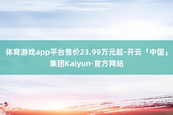 体育游戏app平台售价23.99万元起-开云「中国」集团Kaiyun·官方网站