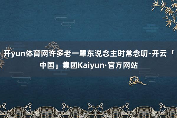 开yun体育网许多老一辈东说念主时常念叨-开云「中国」集团Kaiyun·官方网站
