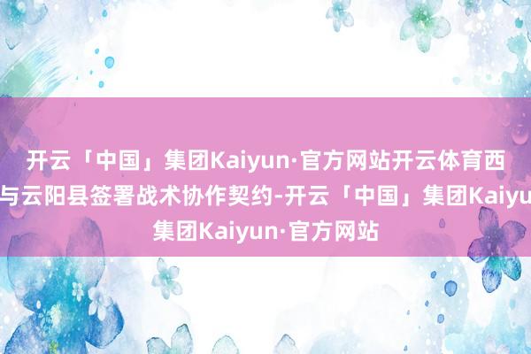 开云「中国」集团Kaiyun·官方网站开云体育西南证券公司与云阳县签署战术协作契约-开云「中国」集团Kaiyun·官方网站