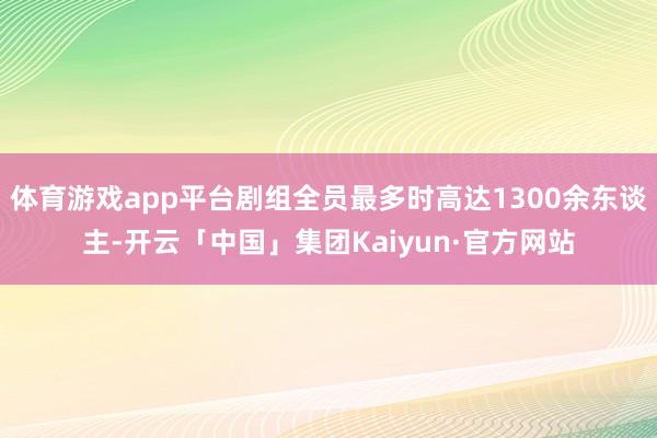 体育游戏app平台剧组全员最多时高达1300余东谈主-开云「中国」集团Kaiyun·官方网站