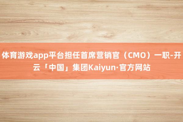 体育游戏app平台担任首席营销官（CMO）一职-开云「中国」集团Kaiyun·官方网站