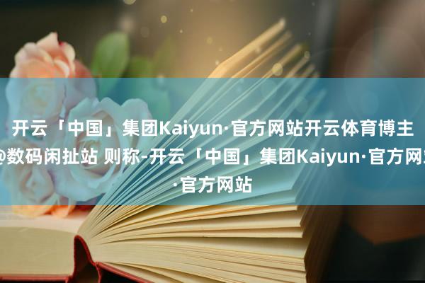 开云「中国」集团Kaiyun·官方网站开云体育博主 @数码闲扯站 则称-开云「中国」集团Kaiyun·官方网站