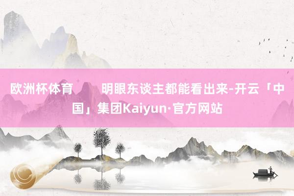 欧洲杯体育        明眼东谈主都能看出来-开云「中国」集团Kaiyun·官方网站