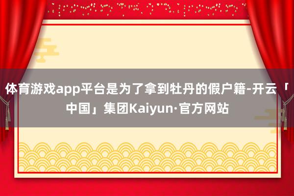 体育游戏app平台是为了拿到牡丹的假户籍-开云「中国」集团Kaiyun·官方网站