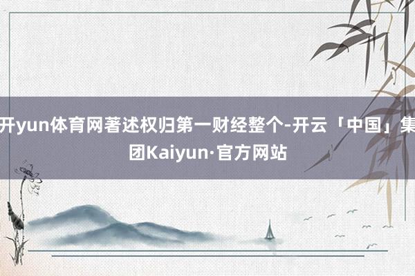 开yun体育网著述权归第一财经整个-开云「中国」集团Kaiyun·官方网站