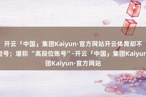 开云「中国」集团Kaiyun·官方网站开云体育却不标注具体型号；堪称 “高段位账号”-开云「中国」集团Kaiyun·官方网站