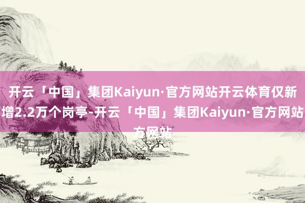 开云「中国」集团Kaiyun·官方网站开云体育仅新增2.2万个岗亭-开云「中国」集团Kaiyun·官方网站