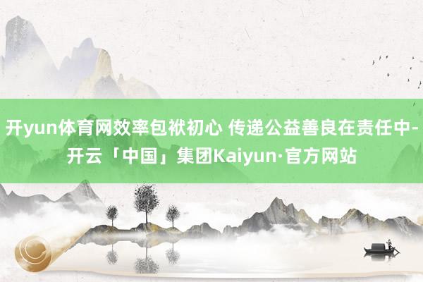 开yun体育网效率包袱初心 传递公益善良在责任中-开云「中国」集团Kaiyun·官方网站