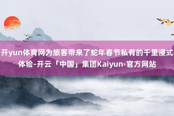 开yun体育网为旅客带来了蛇年春节私有的千里浸式体验-开云「中国」集团Kaiyun·官方网站