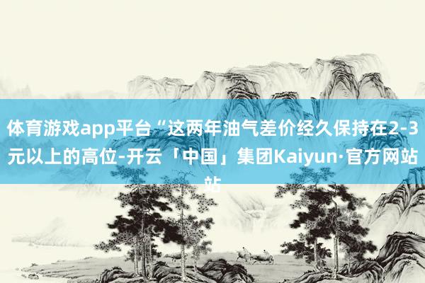 体育游戏app平台“这两年油气差价经久保持在2-3元以上的高位-开云「中国」集团Kaiyun·官方网站