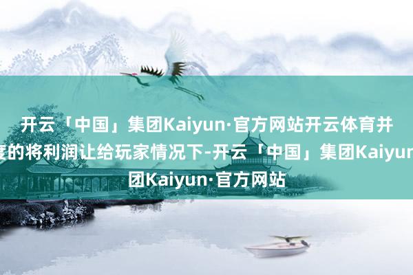 开云「中国」集团Kaiyun·官方网站开云体育并在更苟且度的将利润让给玩家情况下-开云「中国」集团Kaiyun·官方网站