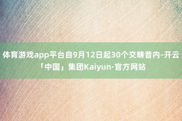 体育游戏app平台自9月12日起30个交畴昔内-开云「中国」集团Kaiyun·官方网站