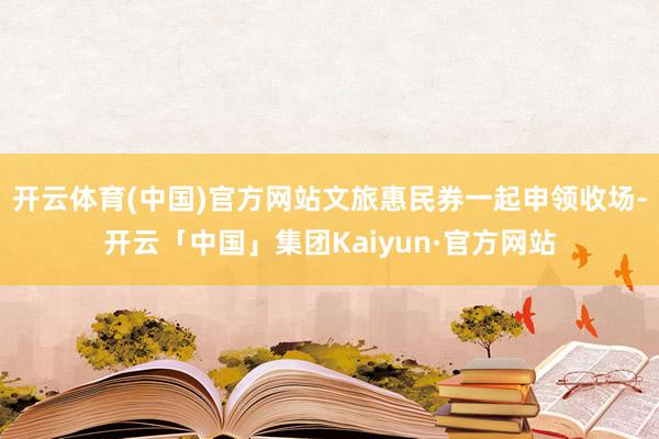 开云体育(中国)官方网站文旅惠民券一起申领收场-开云「中国」集团Kaiyun·官方网站