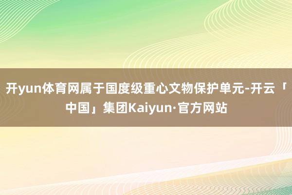 开yun体育网属于国度级重心文物保护单元-开云「中国」集团Kaiyun·官方网站