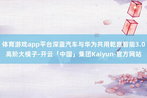 体育游戏app平台深蓝汽车与华为共用乾崑智能3.0高阶大模子-开云「中国」集团Kaiyun·官方网站