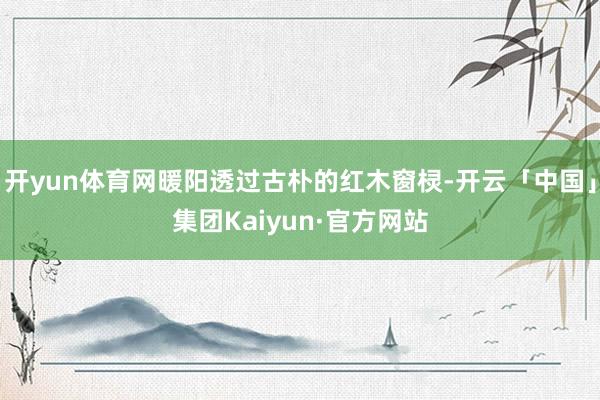 开yun体育网暖阳透过古朴的红木窗棂-开云「中国」集团Kaiyun·官方网站