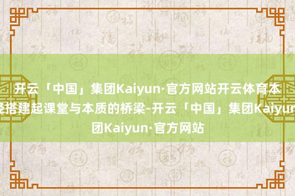 开云「中国」集团Kaiyun·官方网站开云体育本次研学行径搭建起课堂与本质的桥梁-开云「中国」集团Kaiyun·官方网站