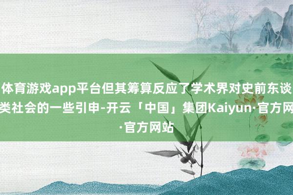 体育游戏app平台但其筹算反应了学术界对史前东谈主类社会的一些引申-开云「中国」集团Kaiyun·官方网站
