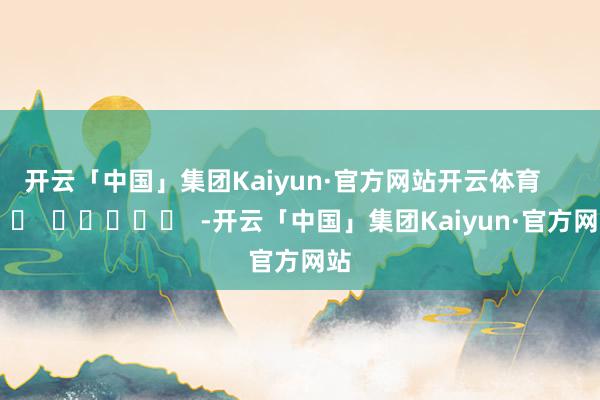 开云「中国」集团Kaiyun·官方网站开云体育      		  					  -开云「中国」集团Kaiyun·官方网站
