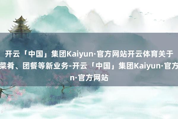 开云「中国」集团Kaiyun·官方网站开云体育关于中华菜肴、团餐等新业务-开云「中国」集团Kaiyun·官方网站