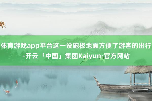体育游戏app平台这一设施极地面方便了游客的出行-开云「中国」集团Kaiyun·官方网站