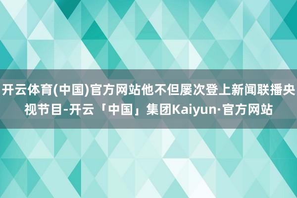 开云体育(中国)官方网站他不但屡次登上新闻联播央视节目-开云「中国」集团Kaiyun·官方网站