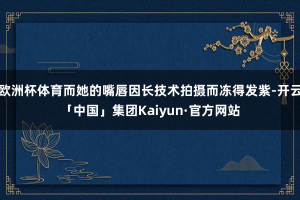 欧洲杯体育而她的嘴唇因长技术拍摄而冻得发紫-开云「中国」集团Kaiyun·官方网站