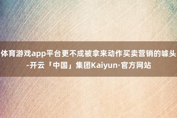体育游戏app平台更不成被拿来动作买卖营销的噱头-开云「中国」集团Kaiyun·官方网站