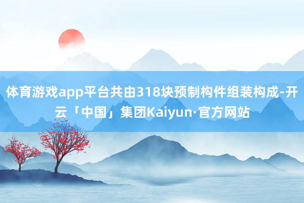 体育游戏app平台共由318块预制构件组装构成-开云「中国」集团Kaiyun·官方网站