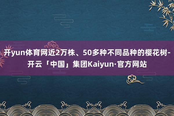 开yun体育网近2万株、50多种不同品种的樱花树-开云「中国」集团Kaiyun·官方网站