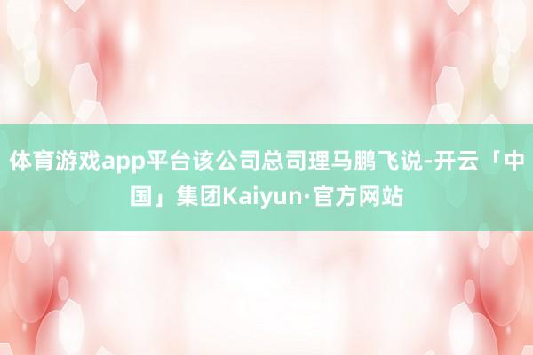 体育游戏app平台 该公司总司理马鹏飞说-开云「中国」集团Kaiyun·官方网站