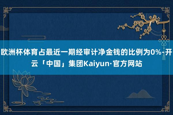 欧洲杯体育占最近一期经审计净金钱的比例为0%-开云「中国」集团Kaiyun·官方网站