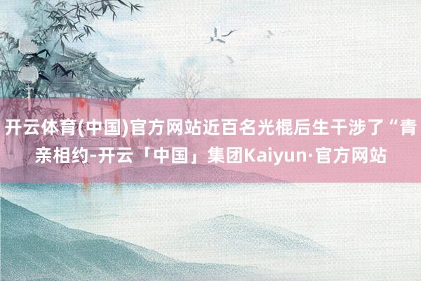 开云体育(中国)官方网站近百名光棍后生干涉了“青亲相约-开云「中国」集团Kaiyun·官方网站
