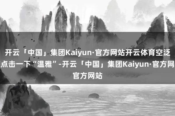开云「中国」集团Kaiyun·官方网站开云体育空泛您点击一下“温雅”-开云「中国」集团Kaiyun·官方网站