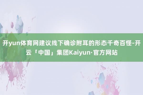 开yun体育网建议线下确诊附耳的形态千奇百怪-开云「中国」集团Kaiyun·官方网站